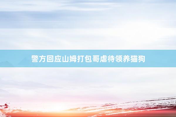 警方回应山姆打包哥虐待领养猫狗