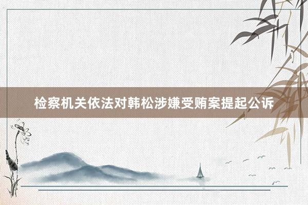 检察机关依法对韩松涉嫌受贿案提起公诉