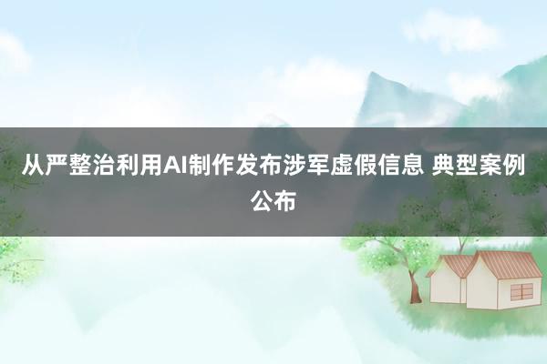 从严整治利用AI制作发布涉军虚假信息 典型案例公布
