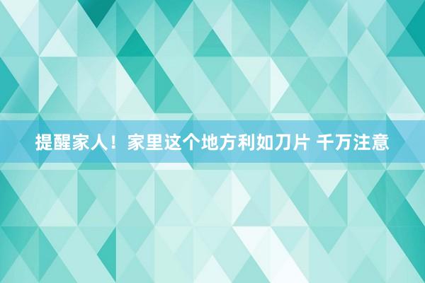 提醒家人！家里这个地方利如刀片 千万注意