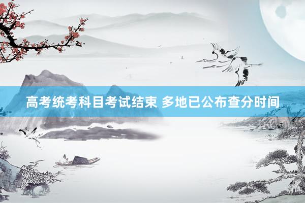 高考统考科目考试结束 多地已公布查分时间