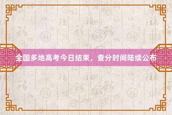 全国多地高考今日结束，查分时间陆续公布