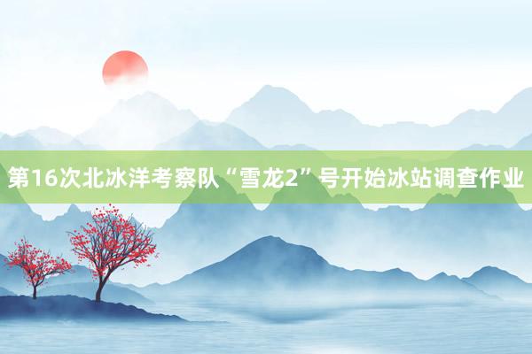 第16次北冰洋考察队“雪龙2”号开始冰站调查作业