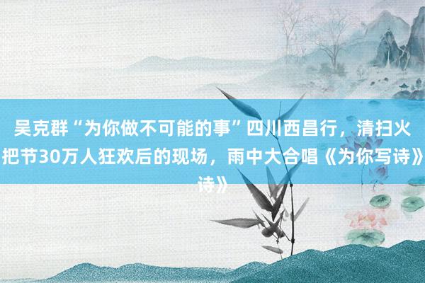 吴克群“为你做不可能的事”四川西昌行，清扫火把节30万人狂欢后的现场，雨中大合唱《为你写诗》