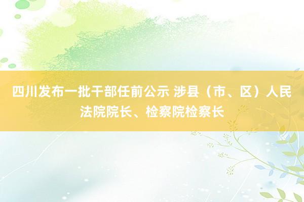 四川发布一批干部任前公示 涉县(市、区)人民法院院长、检察院检察长