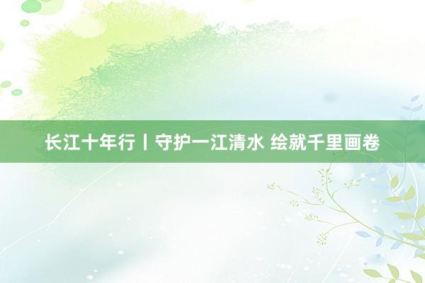 长江十年行丨守护一江清水 绘就千里画卷