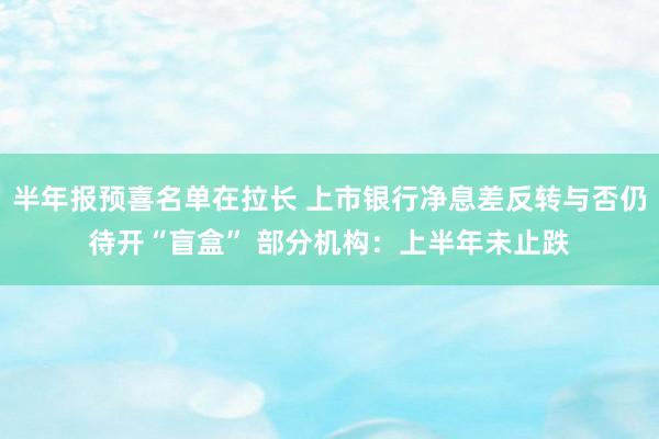 半年报预喜名单在拉长 上市银行净息差反转与否仍待开“盲盒” 部分机构：上半年未止跌
