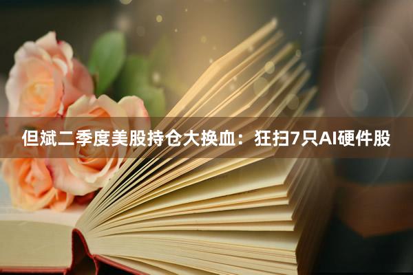 但斌二季度美股持仓大换血：狂扫7只AI硬件股
