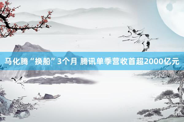 马化腾“换船”3个月 腾讯单季营收首超2000亿元
