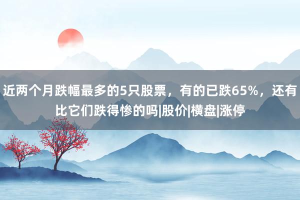 近两个月跌幅最多的5只股票，有的已跌65%，还有比它们跌得惨的吗|股价|横盘|涨停