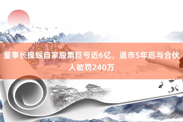 董事长操纵自家股票巨亏近6亿，退市5年后与合伙人被罚240万