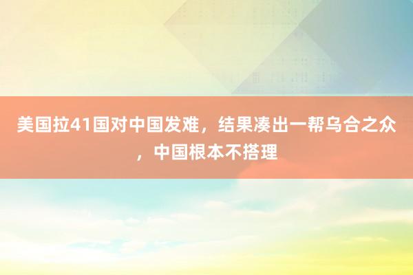 美国拉41国对中国发难，结果凑出一帮乌合之众，中国根本不搭理