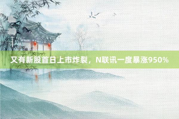 又有新股首日上市炸裂，N联讯一度暴涨950%