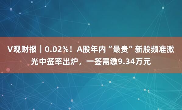 V观财报｜0.02%！A股年内“最贵”新股频准激光中签率出炉，一签需缴9.34万元