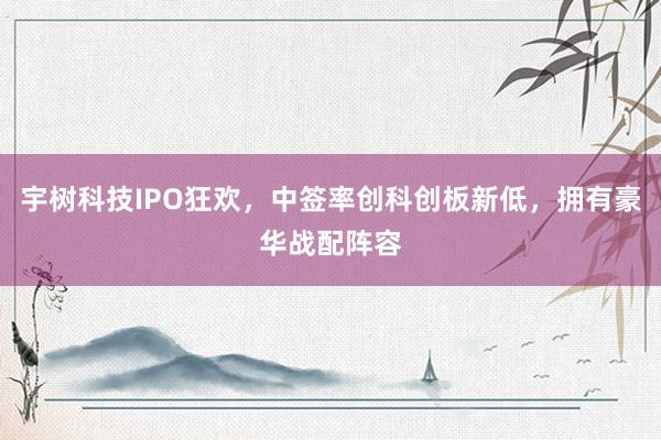 宇树科技IPO狂欢，中签率创科创板新低，拥有豪华战配阵容