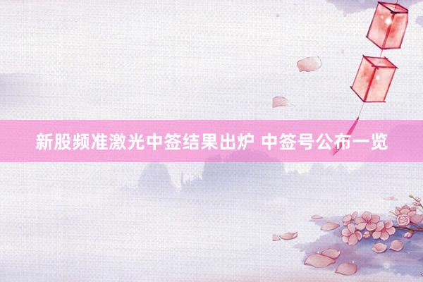 新股频准激光中签结果出炉 中签号公布一览