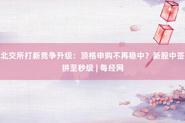 北交所打新竞争升级：顶格申购不再稳中？新股中签拼至秒级 | 每经网