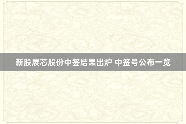 新股展芯股份中签结果出炉 中签号公布一览