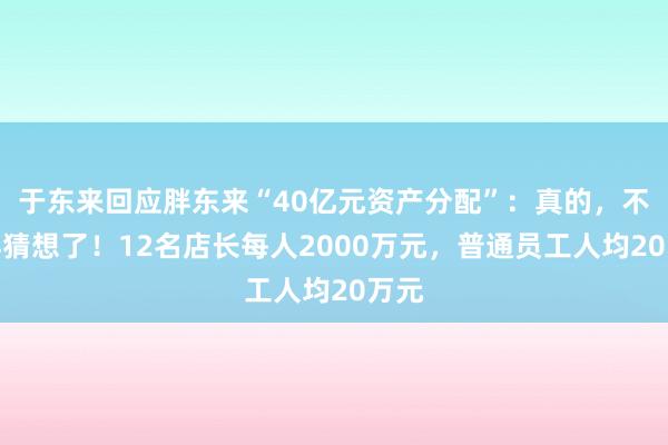 于东来回应胖东来“40亿元资产分配”：真的，不要再猜想了！12名店长每人2000万元，普通员工人均20万元
