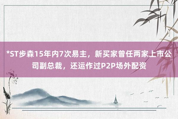 *ST步森15年内7次易主,新买家曾任两家上市公司副总裁,还运作过P2P场外配资