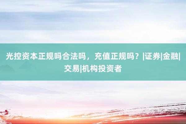 光控资本正规吗合法吗，充值正规吗？|证券|金融|交易|机构投资者