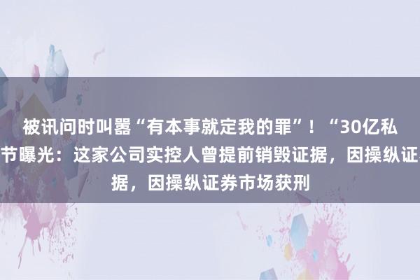 被讯问时叫嚣“有本事就定我的罪”！“30亿私募跑路”细节曝光：这家公司实控人曾提前销毁证据，因操纵证券市场获刑