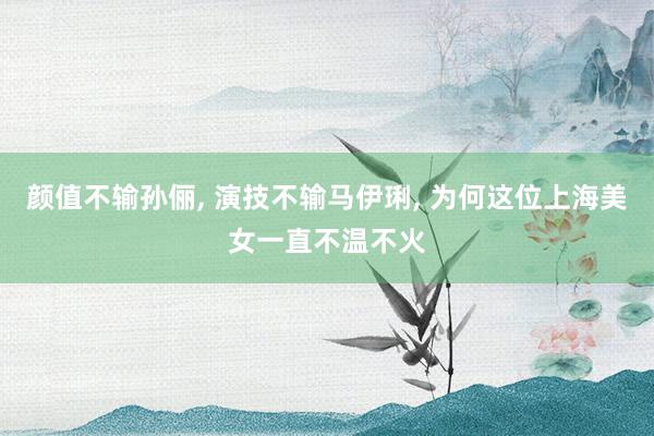 颜值不输孙俪, 演技不输马伊琍, 为何这位上海美女一直不温不火