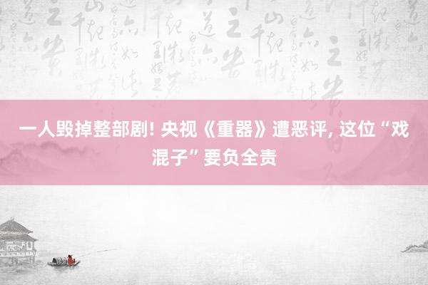 一人毁掉整部剧! 央视《重器》遭恶评, 这位“戏混子”要负全责