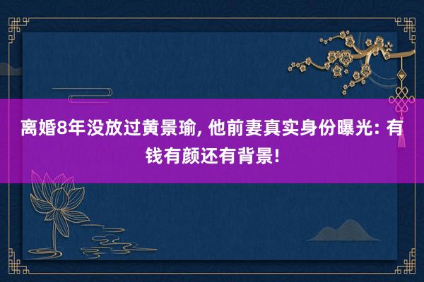 离婚8年没放过黄景瑜, 他前妻真实身份曝光: 有钱有颜还有背景!