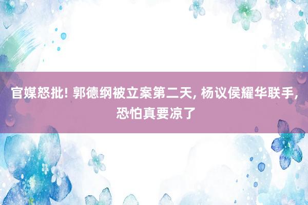 官媒怒批! 郭德纲被立案第二天, 杨议侯耀华联手, 恐怕真要凉了
