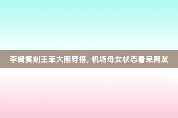 李嫣复刻王菲大胆穿搭, 机场母女状态看呆网友