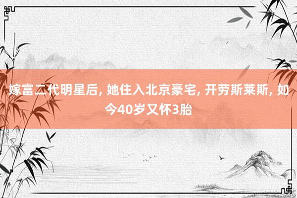 嫁富二代明星后, 她住入北京豪宅, 开劳斯莱斯, 如今40岁又怀3胎