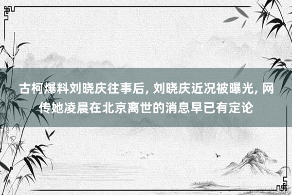 古柯爆料刘晓庆往事后, 刘晓庆近况被曝光, 网传她凌晨在北京离世的消息早已有定论
