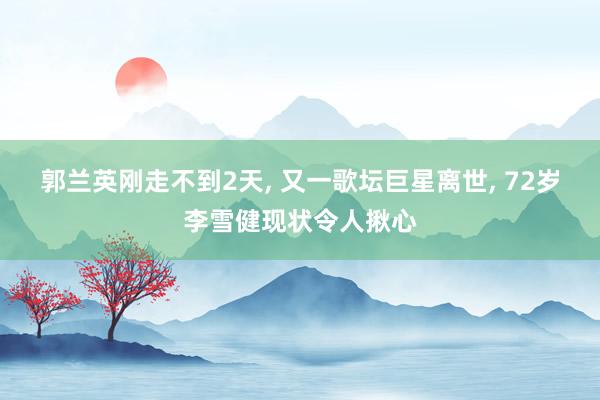 郭兰英刚走不到2天, 又一歌坛巨星离世, 72岁李雪健现状令人揪心