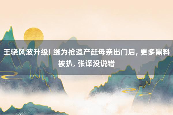 王骁风波升级! 继为抢遗产赶母亲出门后, 更多黑料被扒, 张译没说错