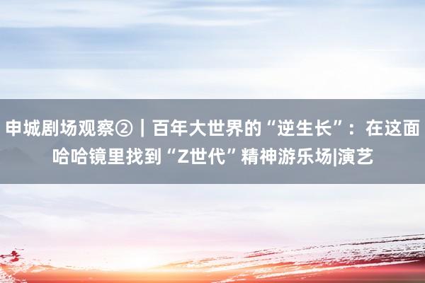 申城剧场观察②｜百年大世界的“逆生长”：在这面哈哈镜里找到“Z世代”精神游乐场|演艺