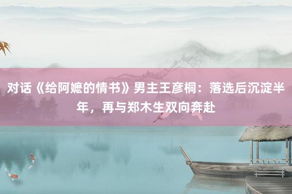 对话《给阿嬷的情书》男主王彦桐：落选后沉淀半年，再与郑木生双向奔赴