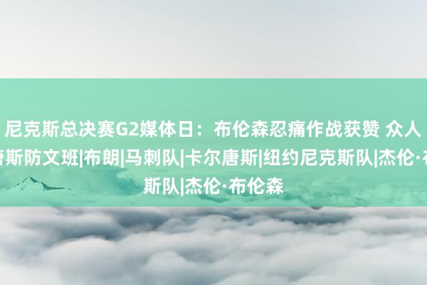 尼克斯总决赛G2媒体日：布伦森忍痛作战获赞 众人回应唐斯防文班|布朗|马刺队|卡尔唐斯|纽约尼克斯队|杰伦·布伦森