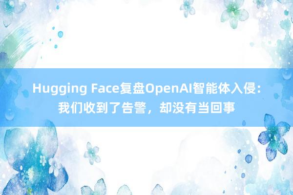 Hugging Face复盘OpenAI智能体入侵：我们收到了告警，却没有当回事