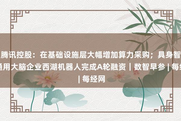 腾讯控股：在基础设施层大幅增加算力采购；具身智能通用大脑企业西湖机器人完成A轮融资｜数智早参 | 每经网