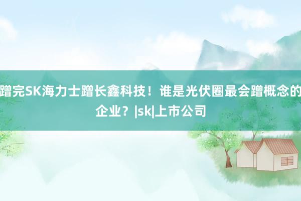 蹭完SK海力士蹭长鑫科技！谁是光伏圈最会蹭概念的企业？|sk|上市公司
