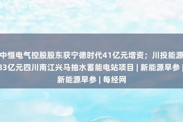 中恒电气控股股东获宁德时代41亿元增资；川投能源拟承接83亿元四川南江兴马抽水蓄能电站项目 | 新能源早参 | 每经网