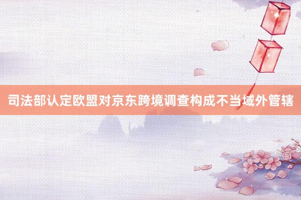 司法部认定欧盟对京东跨境调查构成不当域外管辖