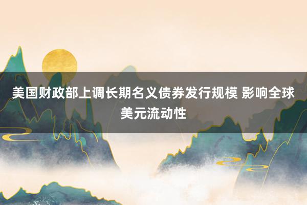 美国财政部上调长期名义债券发行规模 影响全球美元流动性