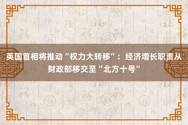 英国首相将推动“权力大转移”：经济增长职责从财政部移交至“北方十号”