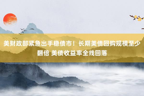 美财政部紧急出手稳债市！长期美债回购规模至少翻倍 美债收益率全线回落