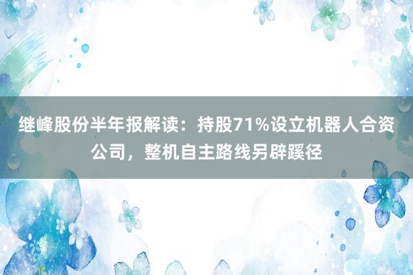 继峰股份半年报解读：持股71%设立机器人合资公司，整机自主路线另辟蹊径