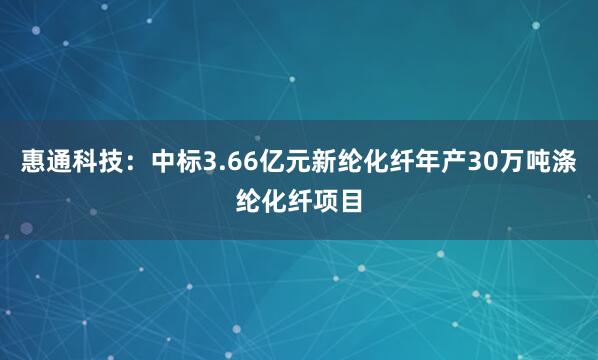 惠通科技：中标3.66亿元新纶化纤年产30万吨涤纶化纤项目