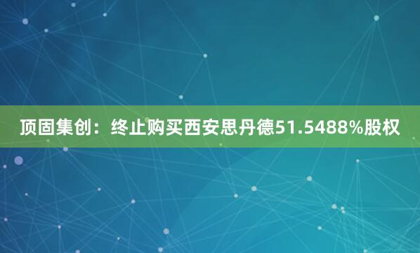 顶固集创：终止购买西安思丹德51.5488%股权
