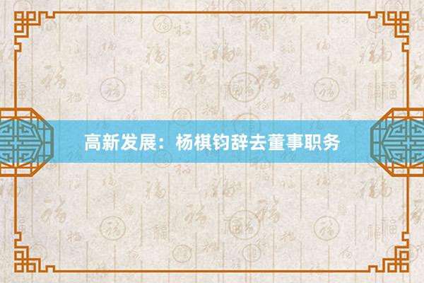 高新发展：杨棋钧辞去董事职务